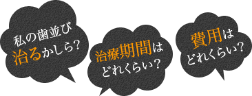私の歯並び治るかしら?/治療期間はどれくらい?/費用はどれくらい?